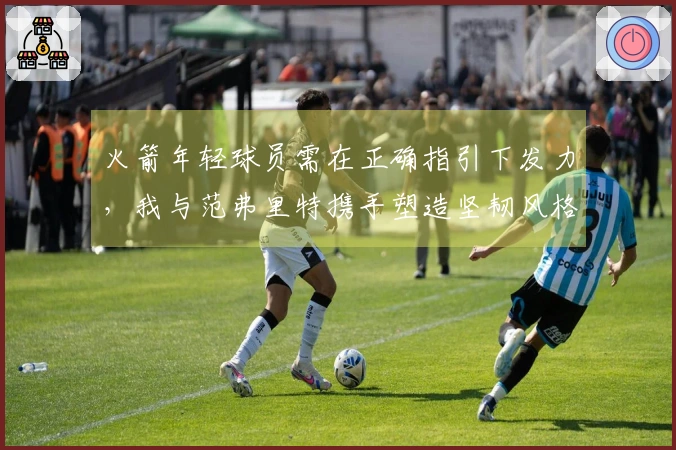 火箭年轻球员需在正确指引下发力，我与范弗里特携手塑造坚韧风格
